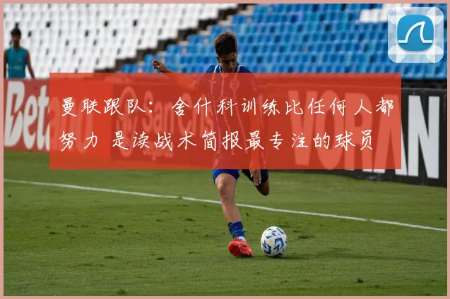 曼联跟队：舍什科训练比任何人都努力 是读战术简报最专注的球员